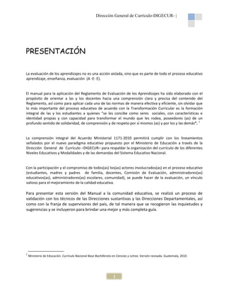 Dirección General de Currículo-DIGECUR- |

PRESENTACIÓN
La evaluación de los aprendizajes no es una acción aislada, sino que es parte de todo el proceso educativo
aprendizaje, enseñanza, evaluación (A -E- E).

El manual para la aplicación del Reglamento de Evaluación de los Aprendizajes ha sido elaborado con el
propósito de orientar a las y los docentes hacia una comprensión clara y precisa del contenido del
Reglamento, así como para aplicar cada una de las normas de manera efectiva y eficiente, sin olvidar que
lo más importante del proceso educativo de acuerdo con la Transformación Curricular es la formación
integral de las y los estudiantes a quienes “se les concibe como seres sociales, con características e
identidad propias y con capacidad para transformar el mundo que les rodea, poseedores (as) de un
profundo sentido de solidaridad, de comprensión y de respeto por sí mismos (as) y por los y las demás”. 1

La comprensión integral del Acuerdo Ministerial 1171-2010 permitirá cumplir con los lineamientos
señalados por el nuevo paradigma educativo propuesto por el Ministerio de Educación a través de la
Dirección General de Currículo –DIGECUR– para respaldar la organización del currículo de los diferentes
Niveles Educativos y Modalidades y de las demandas del Sistema Educativo Nacional.

Con la participación y el compromiso de todos(as) los(as) actores involucrados(as) en el proceso educativo
(estudiantes, madres y padres de familia, docentes, Comisión de Evaluación, administradores(as)
educativos(as), administradores(as) escolares, comunidad), se puede hacer de la evaluación, un vínculo
valioso para el mejoramiento de la calidad educativa.

Para presentar esta versión del Manual a la comunidad educativa, se realizó un proceso de
validación con los técnicos de las Direcciones sustantivas y las Direcciones Departamentales, así
como con la franja de supervisores del país, de tal manera que se recogieron las inquietudes y
sugerencias y se incluyeron para brindar una mejor y más completa guía.

1

Ministerio de Educación. Currículo Nacional Base Bachillerato en Ciencias y Letras. Versión revisada. Guatemala, 2010.

1

 
