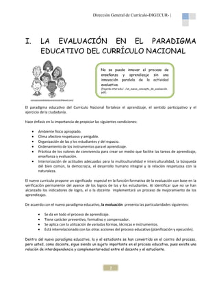 Dirección General de Currículo-DIGECUR |
DIGECUR-

I.

LA EVALUACIÓN EN EL PARADIGMA
EDUCATIVO DEL CURRÍCULO NACIONAL
No se puede innovar el proceso de
enseñanza y aprendizaje sin una
innovación paralela de la actividad
vación
evaluativa.
(Fajardo.inter.edu/…/un_nuevo_concepto_de_evaluación.
pdf)

concepcionesdelaeducacioninicial.blogspot.com/

El paradigma educativo del Currículo Nacional fortalece el aprendizaje, el sentido participativo y el
ivo
ejercicio de la ciudadanía.
Hace énfasis en la importancia de propiciar las siguientes condiciones:
•
•
•
•
•
•

Ambiente físico apropiado.
Clima afectivo respetuoso y amigable.
Organización de las y los estudiantes y del espacio.
Ordenamiento de los instrumentos para el aprendizaje.
Práctica de los valores de convivencia para crear un medio que facilite las tareas de aprendizaje,
aprendizaje
enseñanza y evaluación.
Interiorización de actitudes adecuadas para la multiculturalidad e interculturalidad, la búsqueda
del bien común, la democracia el desarrollo humano integral y la relación respetuosa con la
democracia,
naturaleza.

El nuevo currículo propone un significado especial en la función formativa de la evaluación con base en la
verificación permanente del avance de los logros de las y los estudiantes. Al identificar que no se han
estudiantes.
alcanzado los indicadores de logro el o la docente implementará un proceso de mejoramiento de los
logro,
aprendizajes.
De acuerdo con el nuevo paradigma educativo, la evaluación presenta las particularidades siguientes:
•
•
•
•

Se da en todo el proceso de aprendizaje
aprendizaje.
Tiene carácter preventivo, formativo y compensador
compensador.
Se aplica con la utilización de variadas formas, técnicas e instrumentos
instrumentos.
Está interrelacionado con las otras acciones del proceso educativo (planificación y ejecución)
relacionado
ejecución).

Dentro del nuevo paradigma educativo, la y el estudiante se han convertido en el centro del proceso,
aradigma
pero usted, como docente, sigue siendo un sujeto importante en el proceso educativo, pues existe una
educativo
relación de interdependencia y complementariedad entre el docente y el estudiante.
entre
estudiante

2

 