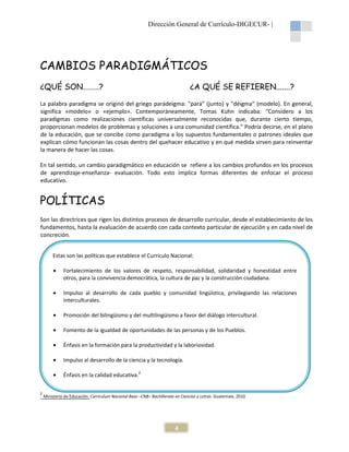 Dirección General de Currículo-DIGECUR- |

CAMBIOS PARADIGMÁTICOS
¿QUÉ SON………?

¿A QUÉ SE REFIEREN.......?

La palabra paradigma se originó del griego parádeigma: "pará" (junto) y "déigma" (modelo). En general,
significa «modelo» o «ejemplo». Contemporáneamente, Tomas Kuhn indicaba: “Considero a los
paradigmas como realizaciones científicas universalmente reconocidas que, durante cierto tiempo,
proporcionan modelos de problemas y soluciones a una comunidad científica." Podría decirse, en el plano
de la educación, que se concibe como paradigma a los supuestos fundamentales o patrones ideales que
explican cómo funcionan las cosas dentro del quehacer educativo y en qué medida sirven para reinventar
la manera de hacer las cosas.
En tal sentido, un cambio paradigmático en educación se refiere a los cambios profundos en los procesos
de aprendizaje-enseñanza- evaluación. Todo esto implica formas diferentes de enfocar el proceso
educativo.

POLÍTICAS
Son las directrices que rigen los distintos procesos de desarrollo curricular, desde el establecimiento de los
fundamentos, hasta la evaluación de acuerdo con cada contexto particular de ejecución y en cada nivel de
concreción.
Estas son las políticas que establece el Currículo Nacional:
•
•

Impulso al desarrollo de cada pueblo y comunidad lingüística, privilegiando las relaciones
interculturales.

•

Promoción del bilingüismo y del multilingüismo a favor del diálogo intercultural.

•

Fomento de la igualdad de oportunidades de las personas y de los Pueblos.

•

Énfasis en la formación para la productividad y la laboriosidad.

•

Impulso al desarrollo de la ciencia y la tecnología.

•
2

Fortalecimiento de los valores de respeto, responsabilidad, solidaridad y honestidad entre
otros, para la convivencia democrática, la cultura de paz y la construcción ciudadana.

Énfasis en la calidad educativa.2

Ministerio de Educación. Curriculum Nacional Base –CNB– Bachillerato en Ciencias y Letras. Guatemala, 2010.

4

 
