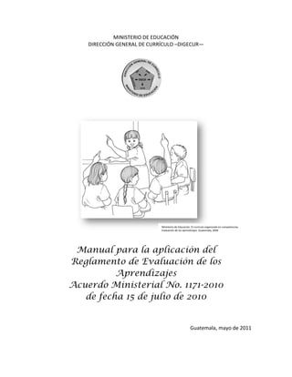 MINISTERIO DE EDUCACIÓN
DIRECCIÓN GENERAL DE CURRÍCULO –DIGECUR—

Ministerio de Educación. El currículo organizado en competencias.
Evaluación de los aprendizajes. Guatemala, 2009

Manual para la aplicación del
Reglamento de Evaluación de los
Aprendizajes
Acuerdo Ministerial No. 1171-2010
de fecha 15 de julio de 2010

Guatemala, mayo de 2011

 