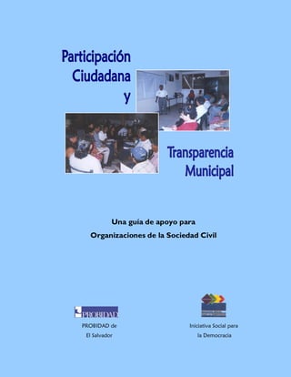 Participación Ciudadana y Transparencia Municipal
PROBIDAD                                                                                    ISD




                       Una guía de apoyo para
             Organizaciones de la Sociedad Civil




           PROBIDAD de                                                 Iniciativa Social para
            El Salvador                                                   la Democracia

                      Guía para Organizaciones de la Sociedad Civil                             1
 