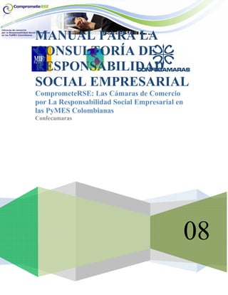 08
MANUAL PARA LA
CONSULTORÍA DE
RESPONSABILIDAD
SOCIAL EMPRESARIAL
ComprometeRSE: Las Cámaras de Comercio
por La Responsabilidad Social Empresarial en
las PyMES Colombianas
Confecamaras
 