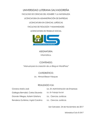 Informática Ciclo II-2017
UNIVERSIDAD LUTERANA SALVADOREÑA
FACULTAD DE CIENCIAS DEL HOMBRE Y LA NATURALEZA
LICENCIATURA EN ADMINISTRACIÓN DE EMPRESAS
LICENCIATURA EN CIENCIAS JURÌDICAS
FACULTAD DE TEOLOGÍA Y HUMANIDADES
LICENCIATURA EN TRABAJO SOCIAL
ASIGNATURA:
Informática.
CONTENIDO:
“Manual para la creación de un Blog en WordPress”
CATEDRÁTICO:
Lic. Ninrod Eliezar Vásquez
REALIZADO POR:
San Salvador, 24 de Noviembre de 2017
Cisneros María José Lic. En Administración de Empresas
Gallegos Bernabé, Carlos Eduardo Lic. En Trabajo Social
Grande Villegas, Katerin Estefany Lic. Ciencias Jurídicas
Renderos Gutiérrez, Ingrid Carolina Lic. Ciencias Jurídicas
 