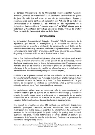 Gaceta Universitaria N° 126
Manual para la Elaboración y Presentación del Trabajo Especial de Grado, Trabajo de Grado y Tesis Doctoral del
Decanato de Ciencias de la Salud.
1/116
El Consejo Universitario de la Universidad Centroccidental “Lisandro
Alvarado”, reunido en su sesión Nº 2127, Ordinaria, celebrada el día quince
de junio del año dos mil once, en uso de las atribuciones legales y
reglamentarias que le confiere el numeral 21 del Artículo 26 de la Ley de
Universidades y el numeral 23 del Artículo 9º del Reglamento de la
Universidad Centroccidental “Lisandro Alvarado”, APROBO Manual para la
Elaboración y Presentación del Trabajo Especial de Grado, Trabajo de Grado y
Tesis Doctoral del Decanato de Ciencias de la Salud.
INTRODUCCIÓN
La Universidad Centroccidental “Lisandro Alvarado” (UCLA) consciente de la
importancia que reviste la investigación y la necesidad de unificar los
procedimientos en a cuanto la divulgación del conocimiento en el ámbito de las
comunidades académicas y científicas plantea en el siguiente manual, el conjunto de
criterios para la elaboración y presentación del trabajo especial de grado, trabajo
de grado y tesis doctoral del Decanato de Ciencias de la Salud.
Para la fase de elaboración del trabajo especial de grado, trabajo de grado y tesis
doctoral, el manual proporciona una visión general de las modalidades, tipos y
diseños de investigación inscrita dentro de los paradigmas científicos reconocidos.
Asimismo en lo que se refiere a la presentación provee de un cuerpo de criterios
relativos a la forma, la redacción y estilo, para lo cual se apoya principalmente en
las indicaciones de la American Psychological Association (APA).
Lo descrito en el presente manual está en concordancia con lo dispuesto en la
Reforma Parcial al Reglamento de Postgrado de la UCLA y a la Normativa de Tesis
Doctoral del Decanato de Ciencias de la Salud “Dr. Pablo Acosta Ortiz”. De igual
manera, se incorporan los modelos de formularios, actas y correspondencias
utilizados en las distintas fases de evaluación de los mismos.
Los participantes deben tener en cuenta que sólo se busca complementar el
contenido referido por los autores en los textos de metodología y técnicas de
estudio, los cuales proporcionan orientaciones en el seguimiento de las pautas
establecidas en el Decanato de Ciencias de la Salud, para la planificación y
ejecución de las investigaciones de acuerdo al área de su competencia.
Este manual se estructura en cinco (5) capítulos, que contienen: Disposiciones
generales; paradigmas científicos, métodos, modalidades, tipos y diseños de
investigación. Del mismo modo, se describen los elementos de la organización y
presentación del trabajo especial de grado, trabajo de grado y tesis doctoral;
igualmente las citas, fuentes referenciales y estilo; además un capítulo que
complementa la información para la tesis doctoral, finalmente se presentan las
referencias bibliográficas y anexos.
 