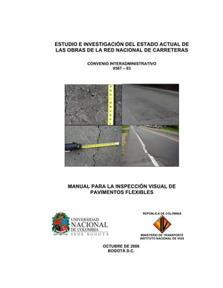 ESTUDIO E INVESTIGACIÓN DEL ESTADO ACTUAL DE
LAS OBRAS DE LA RED NACIONAL DE CARRETERAS
CONVENIO INTERADMINISTRATIVO
0587 – 03
MANUAL PARA LA INSPECCIÓN VISUAL DE
PAVIMENTOS FLEXIBLES
OCTUBRE DE 2006
BOGOTÁ D.C.
REPÚBLICA DE COLOMBIA
MINISTERIO DE TRANSPORTE
INSTITUTO NACIONAL DE VÍAS
 