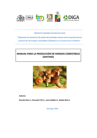 PROYECTO CONAMA-FPA RM-027-2010
“Utilización de desechos de podas del arbolado urbano como sustrato para la
producción de hongos comestibles (Shiitake) en la comuna de La Pintana”.
MANUAL PARA LA PRODUCCIÓN DE HONGOS COMESTIBLES
(SHIITAKE)
Autores:
Ricardo Silva S., Consuelo Fritz F., Juan Cubillos A., Matías Díaz C.
Santiago, 2010
 