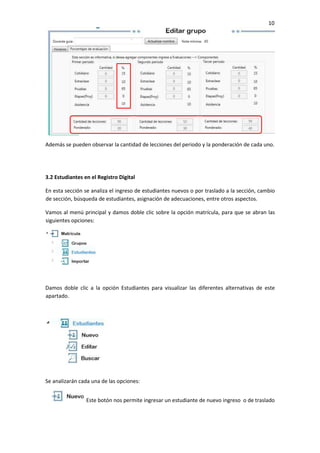 10
Además se pueden observar la cantidad de lecciones del periodo y la ponderación de cada uno.
3.2 Estudiantes en el Registro Digital
En esta sección se analiza el ingreso de estudiantes nuevos o por traslado a la sección, cambio
de sección, búsqueda de estudiantes, asignación de adecuaciones, entre otros aspectos.
Vamos al menú principal y damos doble clic sobre la opción matrícula, para que se abran las
siguientes opciones:
Damos doble clic a la opción Estudiantes para visualizar las diferentes alternativas de este
apartado.
Se analizarán cada una de las opciones:
Este botón nos permite ingresar un estudiante de nuevo ingreso o de traslado
 