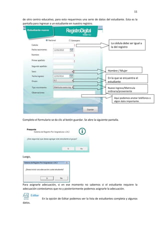 11
de otro centro educativo, para esto requerimos una serie de datos del estudiante. Esta es la
pantalla para ingresar a un estudiante en nuestro registro.
Completo el formulario se da clic al botón guardar. Se abre la siguiente pantalla.
Luego,
Para asignarle adecuación, si en ese momento no sabemos si el estudiante requiere la
adecuación contestamos que no y posteriormente podemos asignarle la adecuación.
En la opción de Editar podemos ver la lista de estudiantes completa y algunos
datos.
La cédula debe ser igual a
la del registro
Hombre / Mujer
En la que se encuentra el
estudiante
Nuevo ingreso/Matricula
ordinaria/proveniente
Aquí podemos anotar teléfonos o
algún dato importante.
 
