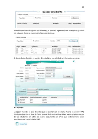 13
Podemos realizar la búsqueda por nombre y, o apellido, digitándolos en los espacios y dando
clic a buscar. Como se muestra en el ejemplo siguiente:
Si damos doble clic sobre el nombre del estudiante nos brindará su información personal.
3.3 Importar
La opción importar es para docentes que no cuentan con el Sistema PIAD o en servidor PIAD
donde se almacena la Base de Datos general de la institución y deben registrar la información
de los estudiantes en tablas de Excel o documentos en Word que posteriormente serán
incorporados al registro digital 14.2.
 