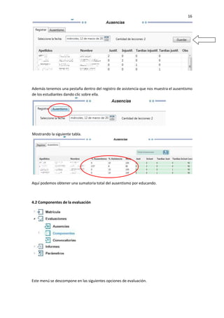 16
Además tenemos una pestaña dentro del registro de asistencia que nos muestra el ausentismo
de los estudiantes dando clic sobre ella.
Aquí podemos obtener una sumatoria total del ausentismo por educando.
4.2 Componentes de la evaluación
Este menú se descompone en las siguientes opciones de evaluación.
Mostrando la siguiente tabla.
 
