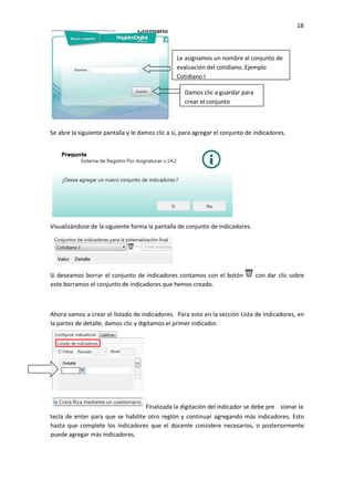 18
Se abre la siguiente pantalla y le damos clic a si, para agregar el conjunto de indicadores.
Visualizándose de la siguiente forma la pantalla de conjunto de indicadores.
Si deseamos borrar el conjunto de indicadores contamos con el botón con dar clic sobre
este borramos el conjunto de indicadores que hemos creado.
Ahora vamos a crear el listado de indicadores. Para esto en la sección Lista de Indicadores, en
la partes de detalle, damos clic y digitamos el primer indicador.
tecla de enter para que se habilite otro reglón y continuar agregando más indicadores. Esto
hasta que complete los indicadores que el docente considere necesarios, o posteriormente
puede agregar más indicadores.
Le asignamos un nombre al conjunto de
evaluación del cotidiano. Ejemplo
Cotidiano I
Damos clic a guardar para
crear el conjunto
Finalizada la digitación del indicador se debe pre sionar la
 