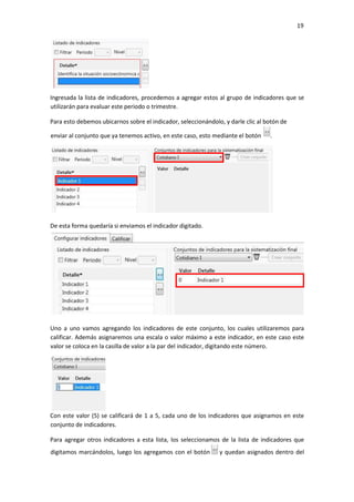 19
Ingresada la lista de indicadores, procedemos a agregar estos al grupo de indicadores que se
utilizarán para evaluar este periodo o trimestre.
Para esto debemos ubicarnos sobre el indicador, seleccionándolo, y darle clic al botón de
De esta forma quedaría si enviamos el indicador digitado.
Uno a uno vamos agregando los indicadores de este conjunto, los cuales utilizaremos para
calificar. Además asignaremos una escala o valor máximo a este indicador, en este caso este
valor se coloca en la casilla de valor a la par del indicador, digitando este número.
Con este valor (5) se calificará de 1 a 5, cada uno de los indicadores que asignamos en este
conjunto de indicadores.
Para agregar otros indicadores a esta lista, los seleccionamos de la lista de indicadores que
digitamos marcándolos, luego los agregamos con el botón y quedan asignados dentro del
enviar al conjunto que ya tenemos activo, en este caso, esto mediante el botón .
 