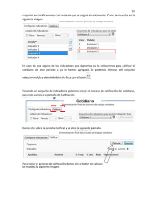 20
conjunto automáticamente con la escala que se asignó anteriormente. Como se muestra en la
siguiente imagen.
En caso de que alguno de los indicadores que digitamos no lo utilizaremos para calificar el
cotidiano de este periodo y ya lo hemos agregado, lo podemos eliminar del conjunto
seleccionándolo y devolviéndolo a la lista con el botón .
Teniendo un conjunto de indicadores podemos iniciar el proceso de calificación del cotidiano,
para esto vamos a la pestaña de Calificación.
Damos clic sobre la pestaña Calificar y se abre la siguiente pantalla.
Se muestra la siguiente imagen.
Para iniciar el proceso de calificación damos clic al botón de calcular.
 