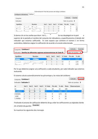 21
superior de la pantalla el nombre del conjunto de indicadores y específicamente el detalle del
indicador que estamos calificando. En este espacio que contiene el número 1 en forma
automática, debemos asignar la calificación de acuerdo a la escala seleccionada.
Por lo que debemos asignar una calificación a cada estudiante, por cada indicador que estemos
evaluando.
El sistema calcula automáticamente los porcentajes y las notas del cotidiano.
Si damos clic en las casillas que dicen Ind 1…. Se nos desplegará en la part e
Finalizado el proceso de calificación debemos de gu ardar las calificaciones ya asignadas dando
clic al botón de guardar.
Se muestran los siguientes dos mensajes
 