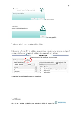 22
Damos clic a si.
Damos clic a OK.
Y podemos salir o ir a otra parte del registro digital.
Si deseamos volver a abrir el cotidiano para continuar evaluando, nuevamente se dirige al
menú principal, y en el componente cotidiano abre la pantalla para calificar.
En Calificar damos clic y continuamos evaluando.
4.2.2 Extraclase
Para iniciar a calificar el trabajo extraclase damos doble clic a la opción
 