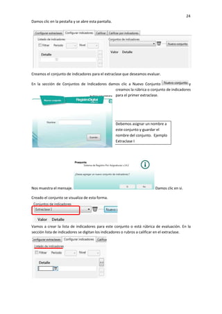 24
Damos clic en la pestaña y se abre esta pantalla.
Creamos el conjunto de indicadores para el extraclase que deseamos evaluar.
En la sección de Conjuntos de Indicadores damos clic a Nuevo Conjunto y
creamos la rúbrica o conjunto de indicadores
para el primer extraclase.
Debemos asignar un nombre a
este conjunto y guardar el
nombre del conjunto. Ejemplo
Extraclase I
Nos muestra el mensaje. Damos clic en si.
Creado el conjunto se visualiza de esta forma.
Vamos a crear la lista de indicadores para este conjunto o está rúbrica de evaluación. En la
sección lista de indicadores se digitan los indicadores o rubros a calificar en el extraclase.
 