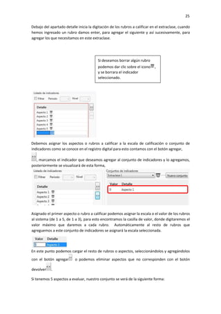 25
Debajo del apartado detalle inicia la digitación de los rubros a calificar en el extraclase, cuando
hemos ingresado un rubro damos enter, para agregar el siguiente y así sucesivamente, para
agregar los que necesitamos en este extraclase.
Debemos asignar los aspectos o rubros a calificar a la escala de calificación o conjunto de
indicadores como se conoce en el registro digital para esto contamos con el botón agregar,
, marcamos el indicador que deseamos agregar al conjunto de indicadores y lo agregamos,
posteriormente se visualizará de esta forma,
Asignado el primer aspecto o rubro a calificar podemos asignar la escala o el valor de los rubros
al sistema (de 1 a 5, de 1 a 3), para esto encontramos la casilla de valor, donde digitaremos el
valor máximo que daremos a cada rubro. Automáticamente al resto de rubros que
agreguemos a este conjunto de indicadores se asignará la escala seleccionada.
En este punto podemos cargar el resto de rubros o aspectos, seleccionándolos y agregándolos
con el botón agregar o podemos eliminar aspectos que no corresponden con el botón
devolver .
Si tenemos 5 aspectos a evaluar, nuestro conjunto se verá de la siguiente forma:
Si deseamos borrar algún rubro
podemos dar clic sobre el icono ,
y se borrara el indicador
seleccionado.
 