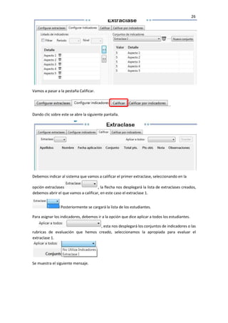 26
Vamos a pasar a la pestaña Calificar.
Dando clic sobre este se abre la siguiente pantalla.
Debemos indicar al sistema que vamos a calificar el primer extraclase, seleccionando en la
opción extraclases , la flecha nos desplegará la lista de extraclases creados,
debemos abrir el que vamos a calificar, en este caso el extraclase 1.
Posteriormente se cargará la lista de los estudiantes.
Para asignar los indicadores, debemos ir a la opción que dice aplicar a todos los estudiantes.
, esta nos desplegará los conjuntos de indicadores o las
rubricas de evaluación que hemos creado, seleccionamos la apropiada para evaluar el
extraclase 1.
Se muestra el siguiente mensaje.
 