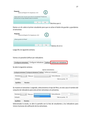 27
Decimos que sí.
Damos un clic sobre el primer estudiante para que se active el botón de guardar y guardamos
el extraclase.
Damos clic en sí.
Luego Ok a la siguiente ventana.
Vamos a la pestaña Calificar por indicadores
Se abre la siguiente ventana.
Se muestra el extraclase 1 asignado, seleccionamos el tipo de filtro, en este caso el nombre del
conjunto de indicadores para este primer extraclase y lo activamos.
Seleccionada la escala, se abre la pantalla con la lista de estudiantes y los indicadores para
iniciar el proceso de calificación de los extraclases.
 