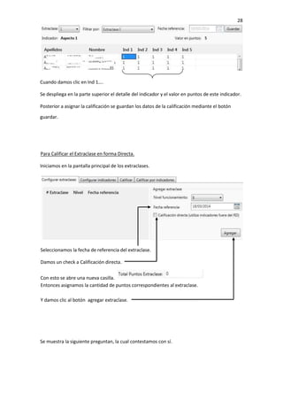 28
Cuando damos clic en Ind 1….
Se despliega en la parte superior el detalle del indicador y el valor en puntos de este indicador.
Posterior a asignar la calificación se guardan los datos de la calificación mediante el botón
guardar.
Para Calificar el Extraclase en forma Directa.
Iniciamos en la pantalla principal de los extraclases.
Se muestra la siguiente preguntan, la cual contestamos con sí.
Seleccionamos la fecha de referencia del extraclase.
Damos un check a Calificación directa.
Con esto se abre una nueva casilla.
Entonces asignamos la cantidad de puntos correspondientes al extraclase.
Y damos clic al botón agregar extraclase.
 