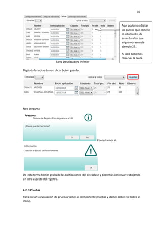 30
Nos pregunta
Contestamos si.
De esta forma hemos grabado las calificaciones del extraclase y podemos continuar trabajando
en otro aspecto del registro.
4.2.3 Pruebas
Para iniciar la evaluación de pruebas vamos al componente pruebas y damos doble clic sobre el
icono.
Barra Desplazadora Inferior
Aquí podemos digitar
los puntos que obtiene
el estudiante, de
acuerdo a los que
asignamos en este
ejemplo 25.
Al lado podemos
observar la Nota.
Digitada las notas damos clic al botón guardar.
 