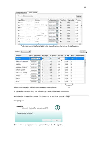 33
Podemos movernos hacia la derecha para observar el proceso de calificación.
Finalizado el proceso de calificación damos clic al botón de guardar. Luego
nos pregunta
Damos clic en sí y podemos trabajar en otras partes del registro.
El docente digita los puntos obtenidos por el estudiante.
Y el sistema calcula la nota y el porcentaje automáticamente.
 