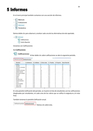 34
En el menú principal también contamos con una sección de informes.
Damos doble clic para observar y analizar cada una de las alternativas de este apartado.
Iniciamos con Calificaciones
En esta pestaña Calificación del periodo, se muestra la lista de estudiantes con las calificaciones
desglosadas por estudiantes, en cada unos de los rubros que se califica la asignatura y la nota
final.
También tenemos la pestaña Calificación anual.
Demos clic sobre esta.
5.1 Calificaciones
Al dar doble clic sobre calificaciones se abre la siguiente pantalla.
 