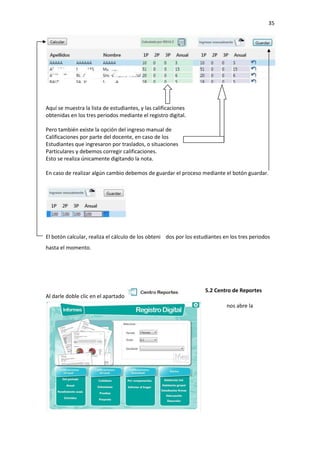 35
5.2 Centro de Reportes
nos abre la
Aquí se muestra la lista de estudiantes, y las calificaciones
obtenidas en los tres periodos mediante el registro digital.
Pero también existe la opción del ingreso manual de
Calificaciones por parte del docente, en caso de los
Estudiantes que ingresaron por traslados, o situaciones
Particulares y debemos corregir calificaciones.
Esto se realiza únicamente digitando la nota.
En caso de realizar algún cambio debemos de guardar el proceso mediante el botón guardar.
El botón calcular, realiza el cálculo de los obteni dos por los estudiantes en los tres periodos
hasta el momento.
Al darle doble clic en el apartado
 