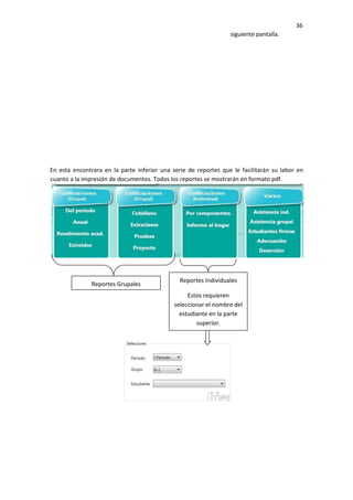 36
siguiente pantalla.
En esta encontrara en la parte inferior una serie de reportes que le facilitarán su labor en
cuanto a la impresión de documentos. Todos los reportes se mostrarán en formato pdf.
Reportes Grupales
Reportes Individuales
Estos requieren
seleccionar el nombre del
estudiante en la parte
superior.
 