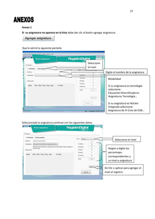 37
Anexo 1
Si su asignatura no aparece en la lista debe dar clic al botón agregar asignatura.
Seleccionada la asignatura continué con los siguientes datos:
Que le abrirá la siguiente pantalla:
Seleccione
el nivel
Digite el nombre de la asignatura
Modalidad
Si su asignatura es tecnología
seleccione:
Educación Diversificada en
Asignaturas Tecnología…
Si su asignatura es Núcleo
Integrado seleccione:
Asignatura de III Ciclo de EGB…
Seleccione el nivel
Asigne o digite los
porcentajes
correspondientes a
su nivel y asignatura
De Clic a aplicar para agregar el
nivel al registro.
 