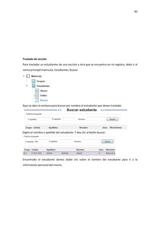 40
Traslado de sección
Para trasladar un estudiantes de una sección a otra que se encuentra en mi registro, debo ir al
menú principal matricula, Estudiantes, Buscar.
Aquí se abre la ventana para buscar por nombre el estudiante que deseo trasladar.
Digito el nombre o apellido del estudiante. Y doy clic al botón buscar.
Encontrado el estudiante damos doble clic sobre el nombre del estudiante para ir a la
información personal del mismo.
 