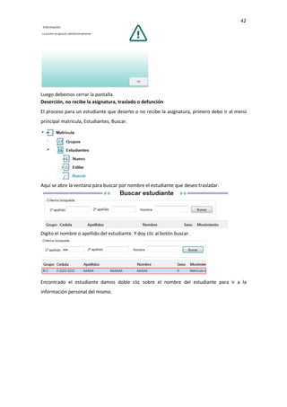 42
Luego debemos cerrar la pantalla.
Deserción, no recibe la asignatura, traslado o defunción
El proceso para un estudiante que deserto o no recibe la asignatura, primero debo ir al menú
principal matricula, Estudiantes, Buscar.
Aquí se abre la ventana para buscar por nombre el estudiante que deseo trasladar.
Digito el nombre o apellido del estudiante. Y doy clic al botón buscar.
Encontrado el estudiante damos doble clic sobre el nombre del estudiante para ir a la
información personal del mismo.
 