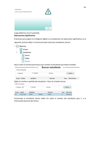 44
Luego debemos cerrar la pantalla.
Adecuaciones Significativas
El proceso para asignar en el Registro digital a un estudiantes con adecuación significativa, es el
siguiente, primero debo ir al menú principal matricula, Estudiantes, Buscar.
Aquí se abre la ventana para buscar por nombre el estudiante que deseo trasladar.
Digito el nombre o apellido del estudiante. Y doy clic al botón buscar.
Encontrado el estudiante damos doble clic sobre el nombre del estudiante para ir a la
información personal del mismo.
 