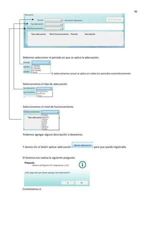 46
Y damos clic al botón aplicar adecuación para que quede registrada.
El Sistema nos realiza la siguiente pregunta.
Contestamos sí.
Debemos seleccionar el periodo en que se aplica la adecuación.
Si seleccionamos anual se aplica en todos los periodos automáticamente.
Seleccionamos el tipo de adecuación.
Seleccionamos el nivel de funcionamiento
Podemos agregar alguna descripción si deseamos.
 