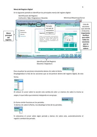 6
Menú del Registro Digital
En la siguiente pantalla se identifican los principales menús del registro digital:
Para visualizar las secciones únicamente damos clic sobre la fecha
Desplegándose la lista de las secciones que se encuentran dentro del registro digital, de esta
forma.
Al colocar el cursor sobre la sección esta cambia de color y si damos clic sobre la misma se
asigna, lo que indica que estamos trabajando en ese grupo.
En forma similar funciona en los periodos.
Si damos clic sobre la flecha, nos despliega la lista de los periodos.
Si colocamos el cursor sobre algún periodo y damos clic sobre este, automáticamente el
registro cambiará de periodo.
Identificación del Registro
Institución / Año / Asignatura / Docente Minimizar/Maximizar/Cerrar
Identificación del Registro
Docente / Asignatura
Lista de
secciones
que atiende
el docente.
Importante:
Verificar
que estén
todas las
secciones
que no
falten o
sobren
Periodo
en que se
encuentra
el registroMenú
principal
del
registro.
 