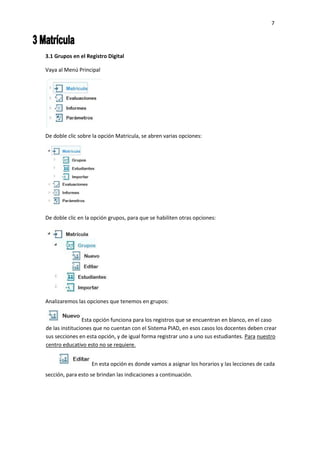 7
3.1 Grupos en el Registro Digital
Vaya al Menú Principal
De doble clic sobre la opción Matricula, se abren varias opciones:
De doble clic en la opción grupos, para que se habiliten otras opciones:
Analizaremos las opciones que tenemos en grupos:
Esta opción funciona para los registros que se encuentran en blanco, en el caso
de las instituciones que no cuentan con el Sistema PIAD, en esos casos los docentes deben crear
sus secciones en esta opción, y de igual forma registrar uno a uno sus estudiantes. Para nuestro
centro educativo esto no se requiere.
En esta opción es donde vamos a asignar los horarios y las lecciones de cada
sección, para esto se brindan las indicaciones a continuación.
 