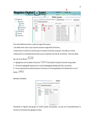 8
1
Para esto debemos llevar a cabo los siguientes pasos:
1 Se debe tener claro a que sección estamos asignando el horario.
2 Seleccionar el día de la semana que se imparte lecciones al grupo, marcado en la lista.
3 Seleccionar la cantidad de lecciones que se imparten ese día de la semana. Para eso debe
dar clic en la flecha.
4 Agregamos con el botón el horario. Este botón cumple la función de guardar.
5 El horario agregado aparecerá en la lista desplegada debajo del Día y Lecciones.
6 Si nos equivocamos seleccionamos el horario en la lista grabada y los devolvemos con el
botón.
Ejemplo completo:
Finalizado el ingreso del grupo no existe opción de guardar, ya que en el procedimiento lo
hicimos al momento de agregar los días.
2
3
4 5
6
 
