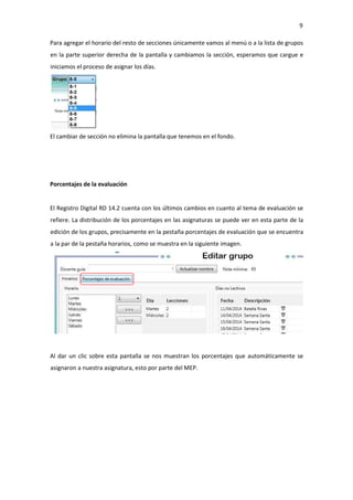 9
Para agregar el horario del resto de secciones únicamente vamos al menú o a la lista de grupos
en la parte superior derecha de la pantalla y cambiamos la sección, esperamos que cargue e
iniciamos el proceso de asignar los días.
El cambiar de sección no elimina la pantalla que tenemos en el fondo.
Porcentajes de la evaluación
El Registro Digital RD 14.2 cuenta con los últimos cambios en cuanto al tema de evaluación se
refiere. La distribución de los porcentajes en las asignaturas se puede ver en esta parte de la
edición de los grupos, precisamente en la pestaña porcentajes de evaluación que se encuentra
a la par de la pestaña horarios, como se muestra en la siguiente imagen.
Al dar un clic sobre esta pantalla se nos muestran los porcentajes que automáticamente se
asignaron a nuestra asignatura, esto por parte del MEP.
 