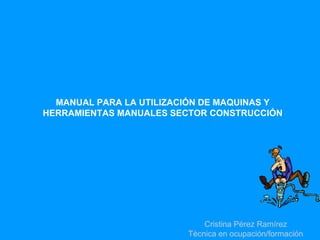 MANUAL PARA LA UTILIZACIÓN DE MAQUINAS Y
HERRAMIENTAS MANUALES SECTOR CONSTRUCCIÓN




                             Cristina Pérez Ramírez
                         Tècnica en ocupación/formación
 