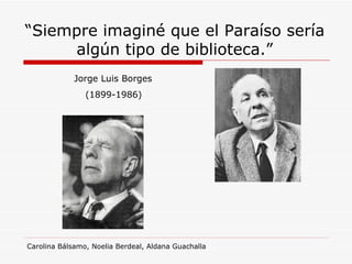 “ Siempre imaginé que el Paraíso sería algún tipo de biblioteca.” Jorge Luis Borges (1899-1986) Carolina Bálsamo, Noelia Berdeal, Aldana Guachalla 