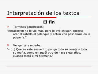 Interpretación de los textos El fin Términos gauchescos: “ Recabarren no lo vio más, pero lo oyó chistar, apearse, atar al caballo al palenque y entrar con paso firme en la pulpería.” Venganza y muerte: “ - […] Que en este encuentro ponga todo su coraje y toda su maña, como en aquél otro de hace siete años, cuando mató a mi hermano.” 