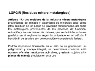 LGPGIR (Residuos minero-metalúrgicos)
Artículo 17.- Los residuos de la industria minera-metalúrgica
provenientes del minado y tratamiento de minerales tales como
jales, residuos de los patios de lixiviación abandonados, así como
los metalúrgicos provenientes de los procesos de fundición,
refinación y transformación de metales, que se definirán en forma
genérica en el reglamento según lo estipulado en el artículo 7
fracción III de esta ley, son de regulación y competencia federal.
Podrán disponerse finalmente en el sitio de su generación;
peligrosidad y manejo integral, se determinará conforme a
normas oficiales mexicanas aplicables, y estarán sujetos a
planes de manejo previstos en esta Ley.
su
las
los
 