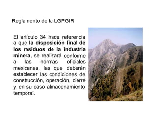 Reglamento de la LGPGIR
El artículo 34 hace referencia
a que la disposición final de
los residuos de la
minera, se realizará
industria
conforme
oficiales
deberán
a las normas
mexicanas,
establecer
las que
las condiciones de
construcción, operación, cierre
y, en su caso almacenamiento
temporal.
 