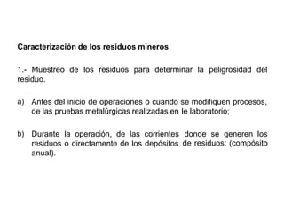 Caracterización de los residuos mineros
1.- Muestreo de los residuos para determinar la peligrosidad del
residuo.
Antes del inicio de operaciones o cuando se modifiquen procesos,a)
de las pruebas metalúrgicas realizadas en le laboratorio;
Durante la operación, de las corrientes
residuos o directamente de los depósitos
anual).
donde se generen los
de residuos; (compósito
b)
 