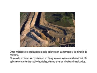 Otros métodos de explotación a cielo abierto son las terrazas y la minería de
contorno.
El método en terrazas consiste en un banqueo con avance unidireccional. Se
aplica en yacimientos subhorizontales, de uno o varios niveles mineralizados.
 