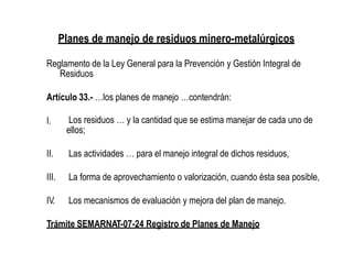 Planes de manejo de residuos minero-metalúrgicos
Reglamento de la Ley General para la Prevención y Gestión Integral de
Residuos
Artículo 33.- …los planes de manejo …contendrán:
I. Los residuos … y la cantidad que se estima manejar de cada uno de
ellos;
II. Las actividades … para el manejo integral de dichos residuos,
III. La forma de aprovechamiento o valorización, cuando ésta sea posible,
IV. Los mecanismos de evaluación y mejora del plan de manejo.
Trámite SEMARNAT-07-24 Registro de Planes de Manejo
 