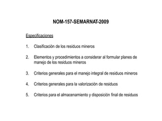 NOM-157-SEMARNAT-2009
Especificaciones
1. Clasificación de los residuos mineros
2. Elementos y procedimientos a considerar al formular planes de
manejo de los residuos mineros
3. Criterios generales para el manejo integral de residuos mineros
4. Criterios generales para la valorización de residuos
5. Criterios para el almacenamiento y disposición final de residuos
 