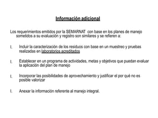 Información adicional
Los requerimientos emitidos por la SEMARNAT con base en los planes de manejo
sometidos a su evaluación y registro son similares y se refieren a:
I. Incluir la caracterización de los residuos con base en un muestreo y pruebas
realizadas en laboratorios acreditados
I. Establecer en un programa de actividades, metas y objetivos que puedan evaluar
la aplicación del plan de manejo
I. Incorporar las posibilidades de aprovechamiento y justificar el por qué no es
posible valorizar
I. Anexar la información referente al manejo integral.
 