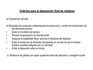 Criterios para la disposición final de residuos
a) Caracterizar del sitio
b) Requisitos de protección ambiental para la prevención y control de la disolución de
los elementos tóxicos :
•
•
•
•
Evitar la movilidad del residuo
Prevenir la generación de drenaje ácido
Asegurar la estabilidad física, química e hidráulica del depósito
Evitar la existencia de efluentes del depósito en el caso de que el residuo
hubiera resultado peligroso por su toxicidad
Evitar la dispersión eólica e hídrica•
c) Restaurar las partes que vayan quedando fuera de operación y revegetar el sitio
 