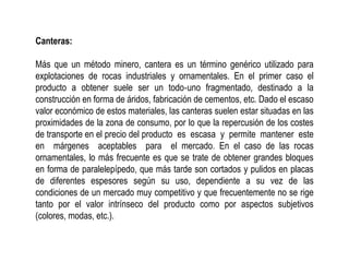 Canteras:
Más que un método minero, cantera es un término genérico utilizado para
explotaciones de rocas industriales y ornamentales. En el primer caso el
producto a obtener suele ser un todo‐uno fragmentado, destinado a la
construcción en forma de áridos, fabricación de cementos, etc. Dado el escaso
valor económico de estos materiales, las canteras suelen estar situadas en las
proximidades de la zona de consumo, por lo que la repercusión de los costes
de transporte en el precio del producto es escasa y permite mantener este
en márgenes aceptables para el mercado. En el caso de las rocas
ornamentales, lo más frecuente es que se trate de obtener grandes bloques
en forma de paralelepípedo, que más tarde son cortados y pulidos en placas
de diferentes espesores según su uso, dependiente a su vez de las
condiciones de un mercado muy competitivo y que frecuentemente no se rige
tanto por el valor intrínseco del producto como por aspectos subjetivos
(colores, modas, etc.).
 